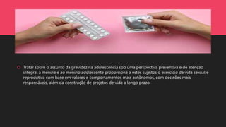  Tratar sobre o assunto da gravidez na adolescência sob uma perspectiva preventiva e de atenção
integral à menina e ao menino adolescente proporciona a estes sujeitos o exercício da vida sexual e
reprodutiva com base em valores e comportamentos mais autônomos, com decisões mais
responsáveis, além da construção de projetos de vida a longo prazo.
 
