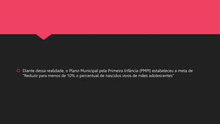 Diante dessa realidade, o Plano Municipal pela Primeira Infância (PMPI) estabeleceu a meta de
"Reduzir para menos de 10% o percentual de nascidos vivos de mães adolescentes"
 
