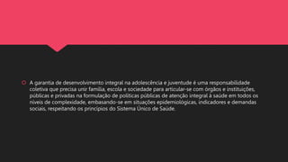  A garantia de desenvolvimento integral na adolescência e juventude é uma responsabilidade
coletiva que precisa unir família, escola e sociedade para articular-se com órgãos e instituições,
públicas e privadas na formulação de políticas públicas de atenção integral à saúde em todos os
níveis de complexidade, embasando-se em situações epidemiológicas, indicadores e demandas
sociais, respeitando os princípios do Sistema Único de Saúde.
 