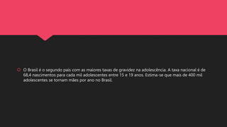  O Brasil é o segundo país com as maiores taxas de gravidez na adolescência. A taxa nacional é de
68,4 nascimentos para cada mil adolescentes entre 15 e 19 anos. Estima-se que mais de 400 mil
adolescentes se tornam mães por ano no Brasil.
 