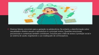  Diversos fatores concorrem para a gestação na adolescência. No entanto, a desinformação sobre
sexualidade e direitos sexuais e reprodutivos é o principal motivo. Questões emocionais,
psicossociais e contextuais também contribuem, inclusive para a falta de acesso à proteção social e
ao sistema de saúde, englobando o uso inadequado de contraceptivos.
 