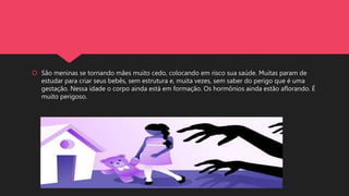  São meninas se tornando mães muito cedo, colocando em risco sua saúde. Muitas param de
estudar para criar seus bebês, sem estrutura e, muita vezes, sem saber do perigo que é uma
gestação. Nessa idade o corpo ainda está em formação. Os hormônios ainda estão aflorando. É
muito perigoso.
 