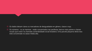  Os dados deixam claros os marcadores de desigualdade em gênero, classe e raça.
 Os números - ou as meninas - estão concentrados nas periferias, bairros mais pobres e classes
sociais que vivem na chamada vulnerabilidade social brasileira. Uma parcela pequena desta taxa
está concentrada na classe média alta.
 