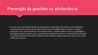 Prevenção da gravidez na adolescência
 Um dos mais importantes fatores de prevenção é a educação. Educação sexual integrada e
compreensiva faz parte da promoção do bem-estar de adolescentes e jovens ao realçar a
importância do comportamento sexual responsável, o respeito pelo/a outro/a, a igualdade e
equidade de gênero, assim como a proteção da gravidez inoportuna, a prevenção de infecções
sexualmente transmissíveis/HIV, a defesa contra violência sexual incestuosa, bem como outras
violências e abusos.
 