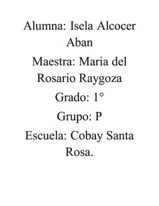 Alumna: Isela Alcocer 
Aban 
Maestra: Maria del 
Rosario Raygoza 
Grado: 1° 
Grupo: P 
Escuela: Cobay Santa 
Rosa. 
 