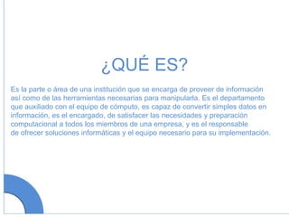 Es la parte o área de una institución que se encarga de proveer de información así como de las herramientas necesarias para manipularla. Es el departamento que auxiliado con el equipo de cómputo, es capaz de convertir simples datos en información, es el encargado, de satisfacer las necesidades y preparación  computacional a todos los miembros de una empresa, y es el responsable de ofrecer soluciones informáticas y el equipo necesario para su implementación.  ¿QUÉ ES? 