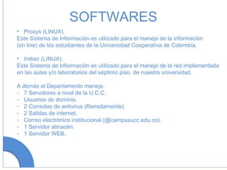 SOFTWARES Proxys (LINUX). Este Sistema de Información es utilizado para el manejo de la información (on line) de los estudiantes de la Universidad Cooperativa de Colombia. Indian (LINUX). Este Sistema de Información es utilizado para el manejo de la red implementada en las aulas y/o laboratorios del séptimo piso, de nuestra universidad. A demás el Departamento maneja: 7 Servidores a nivel de la U.C.C. Usuarios de dominio. 2 Consolas de antivirus (Remotamente). 2 Salidas de internet. Correo electrónico institucional (@campusucc.edu.co). 1 Servidor almacén. 1 Servidor WEB. 