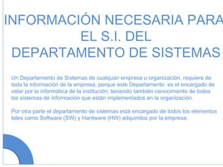 INFORMACIÓN NECESARIA PARA EL S.I. DEL DEPARTAMENTO DE SISTEMAS Un Departamento de Sistemas de cualquier empresa u organización, requiere de toda la información de la empresa, porque este Departamento  es el encargado de velar por la informática de la institución; teniendo también conocimiento de todos los sistemas de información que están implementados en la organización. Por otra parte el departamento de sistemas está encargado de todos los elementos tales como Software (SW) y Hardware (HW) adquiridos por la empresa. 