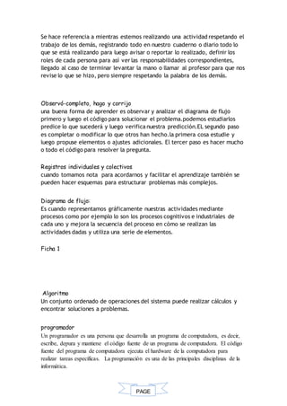PAGE
*
Se hace referencia a mientras estemos realizando una actividad respetando el
trabajo de los demás, registrando todo en nuestro cuaderno o diario todo lo
que se está realizando para luego avisar o reportar lo realizado, definir los
roles de cada persona para así ver las responsabilidades correspondientes,
llegado al caso de terminar levantar la mano o llamar al profesor para que nos
revise lo que se hizo, pero siempre respetando la palabra de los demás.
Observó-completo, hago y corrijo
una buena forma de aprender es observar y analizar el diagrama de flujo
primero y luego el código para solucionar el problema.podemos estudiarlos
predice lo que sucederá y luego verifica nuestra predicción.EL segundo paso
es completar o modificar lo que otros han hecho.la primera cosa estudie y
luego propuse elementos o ajustes adicionales. El tercer paso es hacer mucho
o todo el código para resolver la pregunta.
Registros individuales y colectivos
cuando tomamos nota para acordarnos y facilitar el aprendizaje también se
pueden hacer esquemas para estructurar problemas más complejos.
Diagrama de flujo:
Es cuando representamos gráficamente nuestras actividades mediante
procesos como por ejemplo lo son los procesos cognitivos e industriales de
cada uno y mejora la secuencia del proceso en cómo se realizan las
actividades dadas y utiliza una serie de elementos.
Ficha 1
Algoritmo
Un conjunto ordenado de operaciones del sistema puede realizar cálculos y
encontrar soluciones a problemas.
programador
Un programador es una persona que desarrolla un programa de computadora, es decir,
escribe, depura y mantiene el código fuente de un programa de computadora. El código
fuente del programa de computadora ejecuta el hardware de la computadora para
realizar tareas específicas. La programación es una de las principales disciplinas de la
informática.
 