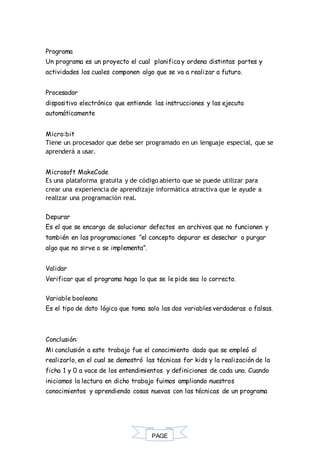 PAGE
*
Programa
Un programa es un proyecto el cual planifica y ordena distintas partes y
actividades los cuales componen algo que se va a realizar a futuro.
Procesador
dispositivo electrónico que entiende las instrucciones y las ejecuta
automáticamente
Micro:bit
Tiene un procesador que debe ser programado en un lenguaje especial, que se
aprenderá a usar.
Microsoft MakeCode
Es una plataforma gratuita y de código abierto que se puede utilizar para
crear una experiencia de aprendizaje informática atractiva que le ayude a
realizar una programación real.
Depurar
Es el que se encarga de solucionar defectos en archivos que no funcionen y
también en las programaciones ”el concepto depurar es desechar o purgar
algo que no sirve o se implementa”.
Validar
Verificar que el programa haga lo que se le pide sea lo correcto.
Variable booleana
Es el tipo de dato lógico que toma solo las dos variables verdaderas o falsas.
Conclusión:
Mi conclusión a este trabajo fue el conocimiento dado que se empleó al
realizarlo, en el cual se demostró las técnicas for kids y la realización de la
ficha 1 y 0 a vace de los entendimientos y definiciones de cada uno. Cuando
iniciamos la lectura en dicho trabajo fuimos ampliando nuestros
conocimientos y aprendiendo cosas nuevas con las técnicas de un programa
 