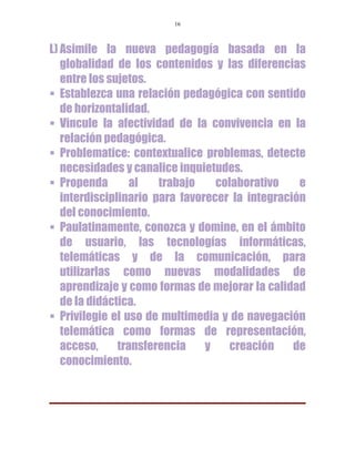 16



L) Asimile la nueva pedagogía basada en la
   globalidad de los contenidos y las diferencias
   entre los sujetos.
 Establezca una relación pedagógica con sentido
   de horizontalidad.
 Vincule la afectividad de la convivencia en la
   relación pedagógica.
 Problematice: contextualice problemas, detecte
   necesidades y canalice inquietudes.
 Propenda        al   trabajo    colaborativo    e
   interdisciplinario para favorecer la integración
   del conocimiento.
 Paulatinamente, conozca y domine, en el ámbito
   de usuario, las tecnologías informáticas,
   telemáticas y de la comunicación, para
   utilizarlas como nuevas modalidades de
   aprendizaje y como formas de mejorar la calidad
   de la didáctica.
 Privilegie el uso de multimedia y de navegación
   telemática como formas de representación,
   acceso,     transferencia    y   creación     de
   conocimiento.
 