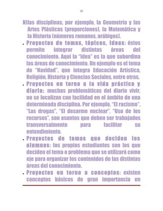 22



N)las disciplinas, por ejemplo, la Geometría y las
   Artes Plásticas (proporciones), la Matemática y
   la Historia (números romanos, arábigos).
• Proyectos de temas, tópicos, ideas: éstos

  permite       integrar   distintas    áreas      del
  conocimiento. Aquí la “idea” es la que subordina
  las áreas de conocimiento. Un ejemplo es el tema
  de “Navidad”, que integra Educación Artística,
  Religión, Historia y Ciencias Sociales, entre otras.
• Proyectos en torno a la vida práctica y

  diaria: muchas problemáticas del diario vivir,
  no se localizan con facilidad en el ámbito de una
  determinada disciplina. Por ejemplo, “El racismo”,
  “Las drogas”, “El desarme nuclear”, “Uso de los
  recursos”, son asuntos que deben ser trabajados
  transversalmente         para      facilitar      su
  entendimiento.
• Proyectos       de temas que deciden los
  alumnos: los propios estudiantes son los que
  deciden el tema o problema que se utilizará como
  eje para organizar los contenidos de las distintas
  áreas del conocimiento.
• Proyectos en torno a conceptos: existen

  conceptos básicos de gran importancia en
 
