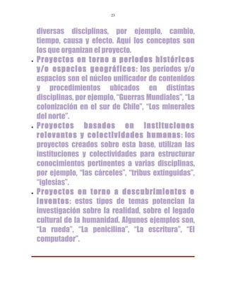 23



    diversas disciplinas, por ejemplo, cambio,
    tiempo, causa y efecto. Aquí los conceptos son
    los que organizan el proyecto.
•   Proyectos en torno a periodos históricos
    y/o espacios geográficos: los periodos y/o
    espacios son el núcleo unificador de contenidos
    y procedimientos ubicados en distintas
    disciplinas, por ejemplo, “Guerras Mundiales”, “La
    colonización en el sur de Chile”, “Los minerales
    del norte”.
•   Proyectos basados en instituciones
    relevantes y colectividades humanas: los
    proyectos creados sobre esta base, utilizan las
    instituciones y colectividades para estructurar
    conocimientos pertinentes a varias disciplinas,
    por ejemplo, “las cárceles”, “tribus extinguidas”,
    “iglesias”.
•   Proyectos en torno a descubrimientos e
    inventos: estos tipos de temas potencian la
    investigación sobre la realidad, sobre el legado
    cultural de la humanidad. Algunos ejemplos son,
    “La rueda”, “La penicilina”, “La escritura”, “El
    computador”.
 