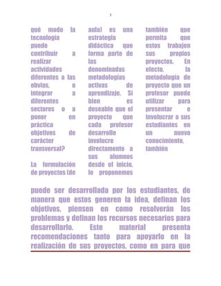 3



qué modo        la   aula) es una       también      que
tecnología           estrategia         permita      que
puede                didáctica que      estos trabajen
contribuir      a    forma parte de     sus      propios
realizar             las                proyectos.    En
actividades          denominadas        efecto,       la
diferentes a   las   metodologías       metodología de
obvias,          o   activas      de    proyecto que un
integrar         a   aprendizaje. Si    profesor puede
diferentes           bien         es    utilizar    para
sectores o      a    deseable que el    presentar      e
poner          en    proyecto    que    involucrar a sus
práctica             cada profesor      estudiantes en
objetivos      de    desarrolle         un         nuevo
carácter             involucre          conocimiento,
transversal?         directamente a     también
                     sus     alumnos
La formulación       desde el inicio,
de proyectos (de     le proponemos

puede ser desarrollada por los estudiantes, de
manera que estos generen la idea, definan los
objetivos, piensen en como resolverán los
problemas y definan los recursos necesarios para
desarrollarlo.    Este     material    presenta
recomendaciones tanto para apoyarlo en la
realización de sus proyectos, como en para que
 