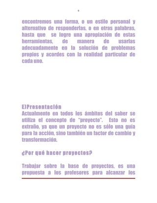 6



encontremos una forma, o un estilo personal y
alternativo de responderlas, o en otras palabras,
hasta que se logre una apropiación de estas
herramientas,     de   manera      de    usarlas
adecuadamente en la solución de problemas
propios y acordes con la realidad particular de
cada uno.




E)Presentación
Actualmente en todos los ámbitos del saber se
utiliza el concepto de “proyecto”. Esto no es
extraño, ya que un proyecto no es sólo una guía
para la acción, sino también un factor de cambio y
transformación.

¿Por qué hacer proyectos?

Trabajar sobre la base de proyectos, es una
propuesta a los profesores para alcanzar los
 