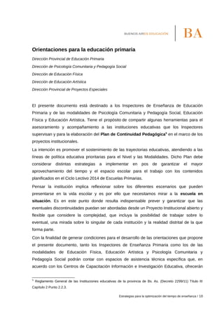 Orientaciones para la educación primaria
Dirección Provincial de Educación Primaria
Dirección de Psicología Comunitaria y Pedagogía Social
Dirección de Educación Física
Dirección de Educación Artística
Dirección Provincial de Proyectos Especiales
El presente documento está destinado a los Inspectores de Enseñanza de Educación
Primaria y de las modalidades de Psicología Comunitaria y Pedagogía Social, Educación
Física y Educación Artística. Tiene el propósito de compartir algunas herramientas para el
asesoramiento y acompañamiento a las instituciones educativas que los Inspectores
supervisan y para la elaboración del Plan de Continuidad Pedagógica5
en el marco de los
proyectos institucionales.
La intención es promover el sostenimiento de las trayectorias educativas, atendiendo a las
líneas de política educativa prioritarias para el Nivel y las Modalidades. Dicho Plan debe
considerar distintas estrategias a implementar en pos de garantizar el mayor
aprovechamiento del tiempo y el espacio escolar para el trabajo con los contenidos
planificados en el Ciclo Lectivo 2014 de Escuelas Primarias.
Pensar la institución implica reflexionar sobre los diferentes escenarios que pueden
presentarse en la vida escolar y es por ello que necesitamos mirar a la escuela en
situación. Es en este punto donde resulta indispensable prever y garantizar que las
eventuales discontinuidades puedan ser abordadas desde un Proyecto Institucional abierto y
flexible que considere la complejidad, que incluya la posibilidad de trabajar sobre lo
eventual, una mirada sobre lo singular de cada institución y la realidad distrital de la que
forma parte.
Con la finalidad de generar condiciones para el desarrollo de las orientaciones que propone
el presente documento, tanto los Inspectores de Enseñanza Primaria como los de las
modalidades de Educación Física, Educación Artística y Psicología Comunitaria y
Pedagogía Social podrán contar con espacios de asistencia técnica específica que, en
acuerdo con los Centros de Capacitación Información e Investigación Educativa, ofrecerán
5
Reglamento General de las Instituciones educativas de la provincia de Bs. As. (Decreto 2299/11) Título III
Capítulo 2 Punto 2.2.3.
Estrategias para la optimización del tiempo de enseñanza / 10
 