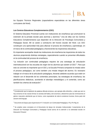 los Equipos Técnicos Regionales (capacitadores especialistas en las diferentes áreas
curriculares del Nivel).
Los Centros Educativos Complementarios (CEC)
El Sistema Educativo Provincial cuenta con instituciones de enseñanza que promueven la
extensión de la jornada escolar para alumnas y alumnos.6
Una de ellas son los Centros
Educativos Complementarios que dependen de la Dirección de Psicología Comunitaria y
Pedagogía Social. Allí se asiste a contraturno del horario escolar del Nivel. Los CEC
constituyen una oportunidad más para afianzar el proceso de enseñanza y aprendizaje, en
el marco de la continuidad pedagógica y favoreciendo las trayectorias educativas.
Es importante acompañar desde las instituciones de enseñanza las trayectorias de todos los
alumnos proponiendo distintas estrategias, especialmente cuando se presentan dificultades
en la continuidad del proceso de enseñanza.
“La inclusión con continuidad pedagógica requiere de una estrategia de articulación
interinstitucional con las escuelas de origen de los alumnos que asisten al CEC”7
. Para que
esto se concrete es importante que el CEC y la Escuela Primaria compartan la mirada sobre
el proceso pedagógico, así como también una mirada integral del alumno. Es necesario
trabajar en el marco de la articulación pedagógica, llevando adelante acuerdos que estén en
relación con el desarrollo de los contenidos prescriptos, las estrategias de enseñanza, las
planificaciones didácticas, acordando el abordaje metodológico y el contenido, como así
también los criterios de evaluación.8
6
Considerando que la repetición de palabras dificulta la lectura –por ejemplo el/la niño/niña– y, dado que aún no
hay consenso en las nuevas formas no sexistas del habla y de la escritura, utilizaremos para las nominaciones el
género masculino advirtiendo que el mismo, como equivalente de toda la existencia humana, forma parte del
sexismo del lenguaje.
7
Documento de Apoyo para Supervisores N° 2 Inclusión con Continuidad Pedagógica. PCy PS Pág 16.
8
Se amplían estos conceptos en el Documento de Apoyo de Jornadas Institucionales “Lineamientos de la
Dirección de Psicología Comunitaria y Pedagogía Social acerca de la atención a la sobreedad escolar en
Educación Primaria”.
Estrategias para la optimización del tiempo de enseñanza / 11
 