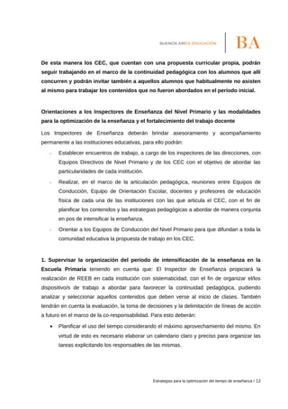 De esta manera los CEC, que cuentan con una propuesta curricular propia, podrán
seguir trabajando en el marco de la continuidad pedagógica con los alumnos que allí
concurren y podrán invitar también a aquellos alumnos que habitualmente no asisten
al mismo para trabajar los contenidos que no fueron abordados en el período inicial.
Orientaciones a los Inspectores de Enseñanza del Nivel Primario y las modalidades
para la optimización de la enseñanza y el fortalecimiento del trabajo docente
Los Inspectores de Enseñanza deberán brindar asesoramiento y acompañamiento
permanente a las instituciones educativas, para ello podrán:
- Establecer encuentros de trabajo, a cargo de los inspectores de las direcciones, con
Equipos Directivos de Nivel Primario y de los CEC con el objetivo de abordar las
particularidades de cada institución.
- Realizar, en el marco de la articulación pedagógica, reuniones entre Equipos de
Conducción, Equipo de Orientación Escolar, docentes y profesores de educación
física de cada una de las instituciones con las que articula el CEC, con el fin de
planificar los contenidos y las estrategias pedagógicas a abordar de manera conjunta
en pos de intensificar la enseñanza.
- Orientar a los Equipos de Conducción del Nivel Primario para que difundan a toda la
comunidad educativa la propuesta de trabajo en los CEC.
1. Supervisar la organización del período de intensificación de la enseñanza en la
Escuela Primaria teniendo en cuenta que: El Inspector de Enseñanza propiciará la
realización de REEB en cada institución con sistematicidad, con el fin de organizar el/los
dispositivo/s de trabajo a abordar para favorecer la continuidad pedagógica, pudiendo
analizar y seleccionar aquellos contenidos que deben verse al inicio de clases. También
tendrán en cuenta la evaluación, la toma de decisiones y la delimitación de líneas de acción
a futuro en el marco de la co-responsabilidad. Para esto deberán:
• Planificar el uso del tiempo considerando el máximo aprovechamiento del mismo. En
virtud de esto es necesario elaborar un calendario claro y preciso para organizar las
tareas explicitando los responsables de las mismas.
Estrategias para la optimización del tiempo de enseñanza / 12
 