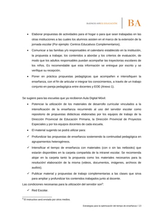 • Elaborar propuestas de actividades para el hogar o para que sean trabajadas en las
otras instituciones a las cuales los alumnos asisten en el marco de la extensión de la
jornada escolar (Por ejemplo: Centros Educativos Complementarios).
• Comunicar a las familias y/o responsables el calendario establecido en la institución,
la propuesta a trabajar, los contenidos a abordar y los criterios de evaluación, de
modo que los adultos responsables puedan acompañar las trayectorias escolares de
los niños. Es recomendable que esta información se entregue por escrito y se
verifique su recepción.
• Poner en práctica propuestas pedagógicas que acompañen e intensifiquen la
enseñanza, con el fin de articular e integrar los conocimientos, a través de un trabajo
conjunto en pareja pedagógica entre docentes y EOE (Anexo 1).
Se sugiere para las escuelas que ya recibieron Aula Digital Móvil:
• Potenciar la utilización de los materiales de desarrollo curricular vinculados a la
intensificación de la enseñanza recurriendo al uso del servidor escolar como
repositorio de propuestas didácticas elaboradas por los equipos de trabajo de la
Dirección Provincial de Educación Primaria, la Dirección Provincial de Proyectos
Especiales y por los equipos docentes de cada escuela.
• El material sugerido se podrá utilizar para:
 Profundizar las propuestas de enseñanza sosteniendo la continuidad pedagógica en
agrupamientos heterogéneos.
 Intensificar el tiempo de enseñanza con materiales (con o sin las netbooks) que
estarán disponibles en la carpeta compartida de la intranet escolar. Se recomienda
alojar en la carpeta tanto la propuesta como los materiales necesarios para la
resolución/ elaboración de la misma (videos, documentos, imágenes, archivos de
audios).
 Publicar material y propuestas de trabajo complementarias a las clases que sirva
para ampliar y profundizar los contenidos trabajados junto al docente.
Las condiciones necesarias para la utilización del servidor son9
:
 Red Escolar.
9
El instructivo será enviado por otros medios.
Estrategias para la optimización del tiempo de enseñanza / 13
 