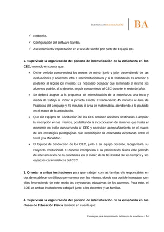  Netbooks.
 Configuración del software Samba.
 Asesoramiento/ capacitación en el uso de samba por parte del Equipo TIC.
2. Supervisar la organización del período de intensificación de la enseñanza en los
CEC, teniendo en cuenta que:
• Dicho período comprenderá los meses de mayo, junio y julio, dependiendo de las
evaluaciones y acuerdos intra e interinstitucionales y si la finalización es anterior o
posterior al receso de invierno. Es necesario destacar que terminado el mismo los
alumnos podrán, si lo desean, seguir concurriendo al CEC durante el resto del año.
• Se deberá asignar a la propuesta de intensificación de la enseñanza una hora y
media de trabajo al iniciar la jornada escolar. Estableciendo 45 minutos al área de
Prácticas del Lenguaje y 45 minutos al área de matemática, atendiendo a lo pautado
en el marco de la articulación.
• Que los Equipos de Conducción de los CEC realicen acciones destinadas a ampliar
la inscripción en los mismos, posibilitando la incorporación de alumnos que hasta el
momento no estén concurriendo al CEC y necesiten acompañamiento en el marco
de las estrategias pedagógicas que intensifiquen la enseñanza acordadas entre el
Nivel y la Modalidad.
• El Equipo de conducción de los CEC, junto a su equipo docente, reorganizará su
Proyecto Institucional. El docente incorporará a su planificación áulica este período
de intensificación de la enseñanza en el marco de la flexibilidad de los tiempos y los
espacios característicos del CEC.
3. Orientar a ambas instituciones para que trabajen con las familias y/o responsables en
pos de establecer un diálogo permanente con las mismas, donde sea posible interactuar con
ellas favoreciendo de este modo las trayectorias educativas de los alumnos. Para esto, el
EOE de ambas instituciones trabajará junto a los docentes y las familias.
4. Supervisar la organización del período de intensificación de la enseñanza en las
clases de Educación Física teniendo en cuenta que:
Estrategias para la optimización del tiempo de enseñanza / 14
 