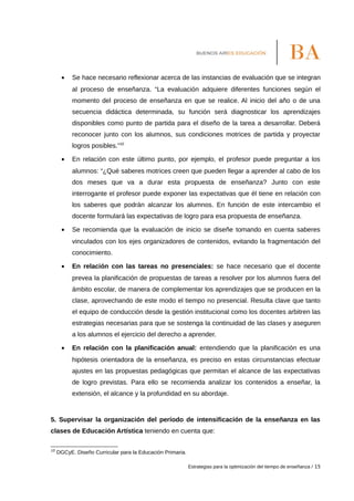 • Se hace necesario reflexionar acerca de las instancias de evaluación que se integran
al proceso de enseñanza. “La evaluación adquiere diferentes funciones según el
momento del proceso de enseñanza en que se realice. Al inicio del año o de una
secuencia didáctica determinada, su función será diagnosticar los aprendizajes
disponibles como punto de partida para el diseño de la tarea a desarrollar. Deberá
reconocer junto con los alumnos, sus condiciones motrices de partida y proyectar
logros posibles.”10
• En relación con este último punto, por ejemplo, el profesor puede preguntar a los
alumnos: “¿Qué saberes motrices creen que pueden llegar a aprender al cabo de los
dos meses que va a durar esta propuesta de enseñanza? Junto con este
interrogante el profesor puede exponer las expectativas que él tiene en relación con
los saberes que podrán alcanzar los alumnos. En función de este intercambio el
docente formulará las expectativas de logro para esa propuesta de enseñanza.
• Se recomienda que la evaluación de inicio se diseñe tomando en cuenta saberes
vinculados con los ejes organizadores de contenidos, evitando la fragmentación del
conocimiento.
• En relación con las tareas no presenciales: se hace necesario que el docente
prevea la planificación de propuestas de tareas a resolver por los alumnos fuera del
ámbito escolar, de manera de complementar los aprendizajes que se producen en la
clase, aprovechando de este modo el tiempo no presencial. Resulta clave que tanto
el equipo de conducción desde la gestión institucional como los docentes arbitren las
estrategias necesarias para que se sostenga la continuidad de las clases y aseguren
a los alumnos el ejercicio del derecho a aprender.
• En relación con la planificación anual: entendiendo que la planificación es una
hipótesis orientadora de la enseñanza, es preciso en estas circunstancias efectuar
ajustes en las propuestas pedagógicas que permitan el alcance de las expectativas
de logro previstas. Para ello se recomienda analizar los contenidos a enseñar, la
extensión, el alcance y la profundidad en su abordaje.
5. Supervisar la organización del período de intensificación de la enseñanza en las
clases de Educación Artística teniendo en cuenta que:
10
DGCyE. Diseño Curricular para la Educación Primaria.
Estrategias para la optimización del tiempo de enseñanza / 15
 