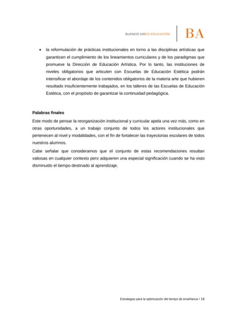 • la reformulación de prácticas institucionales en torno a las disciplinas artísticas que
garanticen el cumplimiento de los lineamientos curriculares y de los paradigmas que
promueve la Dirección de Educación Artística. Por lo tanto, las instituciones de
niveles obligatorios que articulen con Escuelas de Educación Estética podrán
intensificar el abordaje de los contenidos obligatorios de la materia arte que hubieren
resultado insuficientemente trabajados, en los talleres de las Escuelas de Educación
Estética, con el propósito de garantizar la continuidad pedagógica.
Palabras finales
Este modo de pensar la reorganización institucional y curricular apela una vez más, como en
otras oportunidades, a un trabajo conjunto de todos los actores institucionales que
pertenecen al nivel y modalidades, con el fin de fortalecer las trayectorias escolares de todos
nuestros alumnos.
Cabe señalar que consideramos que el conjunto de estas recomendaciones resultan
valiosas en cualquier contexto pero adquieren una especial significación cuando se ha visto
disminuido el tiempo destinado al aprendizaje.
Estrategias para la optimización del tiempo de enseñanza / 16
 