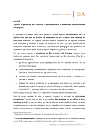 Anexo I
Algunas sugerencias para repensar la planificación de la enseñanza de las Prácticas
del lenguaje
El presente documento tiene como propósito ofrecer algunas orientaciones para la
optimización del uso del tiempo de enseñanza de las Prácticas del lenguaje en
educación primaria11
. Se propone coordinar distintos esfuerzos de los equipos escolares
para acompañar y fortalecer el trabajo de enseñanza del área, así como generar nuevos
dispositivos orientados hacia la inclusión con continuidad pedagógica para garantizar las
trayectorias educativas de los alumnos a partir de políticas y prácticas específicas.
En este marco, pensar la enseñanza de las prácticas del lenguaje requiere tomar
decisiones conjuntas sobre los contenidos fundamentales en los diferentes años de la
escolaridad. Esto supone:
• garantizar oportunidades para desempeñarse en los distintos ámbitos de las
prácticas del lenguaje;
• distribuir el trabajo con la diversidad de géneros de tal manera que los niños puedan
interactuar con continuidad con algunos de ellos;
• procurar que todas las prácticas estén presentes, no solo la lectura y la escritura sino
también la oralidad;
• trabajar de manera simultánea en la apropiación del sistema de escritura y del
lenguaje que se escribe desde los primeros años de la escolaridad y luego avanzar
en la reflexión y sistematización sobre la lengua en los años siguientes.
Un recorrido posible que articule los criterios mencionados podría ser el siguiente:
Para el primer período del año el docente organiza un conjunto de actividades
permanentes12
en las que se leen y se escriben los nombres de los niños y otros
nombres de objetos que requieren ser identificados en la circulación cotidiana del aula.
Especialmente en primer año destina un tiempo específico para organizar situaciones tales
como localizar entre un conjunto de carteles el nombre propio o de un compañero para
11
Basado en el Documento de Trabajo para las Jornadas Institucionales, febrero 2014.
12
Las actividades permanentes constituyen un tipo de modalidad organizativa que se mantienen constantes
durante el año escolar y suponen propósitos de lectura claros que los niños asumen y comparten.
Estrategias para la optimización del tiempo de enseñanza / 17
 