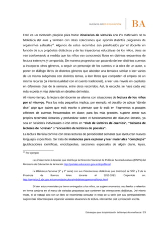 Este es un momento propicio para trazar itinerarios de lecturas con los materiales de la
biblioteca del aula y también con otras colecciones que aportan distintos programas de
organismos estatales13
. Algunos de estos recorridos son planificados por el docente en
función de sus propósitos didácticos y de las trayectorias educativas de los niños, otros se
van conformando a medida que los niños van conociendo libros en distintos encuentros de
lectura extensiva y compartida. De manera progresiva van pasando de leer distintos cuentos
a incorporar otros géneros, a seguir un personaje de los cuentos o la obra de un autor, a
poner en diálogo libros de distintos géneros que abordan una temática similar o leer varios
de un mismo subgénero con distintos temas, a leer libros que comparten el empleo de un
mismo recurso (la intertextualidad con el cuento tradicional), a leer una novela en capítulos
en diferentes días de la semana, entre otros recorridos. Así, la escucha se hace cada vez
más experta y más detenida en detalles del relato.
Al mismo tiempo, la lectura del docente se alterna con situaciones de lectura de los niños
por sí mismos. Para los más pequeños implica, por ejemplo, el desafío de ubicar “dónde
dice” algo que saben que está escrito o piensan que lo está en fragmentos o pasajes
célebres de cuentos frecuentados en clase; para los más grandes, supone armar sus
propios recorridos literarios y profundizar sobre el funcionamiento del discurso literario, ya
sea en sesiones individuales o con otros en “club de lectores de cuentos”, “círculos de
lectores de novelas” o “encuentro de lectores de poesías”.
La lectura literaria convive con otras lecturas de periodicidad semanal que involucran nuevos
lenguajes específicos. Se trata de instancias para explorar y leer materiales “complejos”
(publicaciones científicas, enciclopedias, secciones especiales de algún diario, leyes,
13
Por ejemplo:
Las Colecciones Literarias que distribuye la Dirección Nacional de Políticas Socioeducativas (DNPS) del
Ministerio de Educación de la Nación http://portales.educacion.gov.ar/dnps/libros/
La Biblioteca Personal (1° y 2° serie) con sus Orientaciones didácticas que distribuyó la DGC y E de la
Provincia de Buenos Aires durante el 2012-2013. Disponible en:
http://servicios2.abc.gov.ar/comunidadycultura/mibibliotecapersonal/libros.html
Si bien estos materiales ya fueron entregados a los niños, se sugiere retomarlos para leerlos o releerlos
en forma conjunta en el marco de variadas propuestas que contienen las orientaciones didácticas. Del mismo
modo, si se trabajó solo con un libro se recomienda consultar el resto de la serie con sus correspondientes
sugerencias didácticas para organizar variadas situaciones de lectura, intercambio oral y producción escrita.
Estrategias para la optimización del tiempo de enseñanza / 19
 