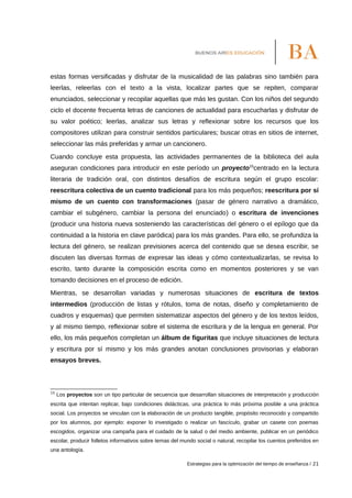 estas formas versificadas y disfrutar de la musicalidad de las palabras sino también para
leerlas, releerlas con el texto a la vista, localizar partes que se repiten, comparar
enunciados, seleccionar y recopilar aquellas que más les gustan. Con los niños del segundo
ciclo el docente frecuenta letras de canciones de actualidad para escucharlas y disfrutar de
su valor poético; leerlas, analizar sus letras y reflexionar sobre los recursos que los
compositores utilizan para construir sentidos particulares; buscar otras en sitios de internet,
seleccionar las más preferidas y armar un cancionero.
Cuando concluye esta propuesta, las actividades permanentes de la biblioteca del aula
aseguran condiciones para introducir en este período un proyecto15
centrado en la lectura
literaria de tradición oral, con distintos desafíos de escritura según el grupo escolar:
reescritura colectiva de un cuento tradicional para los más pequeños; reescritura por sí
mismo de un cuento con transformaciones (pasar de género narrativo a dramático,
cambiar el subgénero, cambiar la persona del enunciado) o escritura de invenciones
(producir una historia nueva sosteniendo las características del género o el epílogo que da
continuidad a la historia en clave paródica) para los más grandes. Para ello, se profundiza la
lectura del género, se realizan previsiones acerca del contenido que se desea escribir, se
discuten las diversas formas de expresar las ideas y cómo contextualizarlas, se revisa lo
escrito, tanto durante la composición escrita como en momentos posteriores y se van
tomando decisiones en el proceso de edición.
Mientras, se desarrollan variadas y numerosas situaciones de escritura de textos
intermedios (producción de listas y rótulos, toma de notas, diseño y completamiento de
cuadros y esquemas) que permiten sistematizar aspectos del género y de los textos leídos,
y al mismo tiempo, reflexionar sobre el sistema de escritura y de la lengua en general. Por
ello, los más pequeños completan un álbum de figuritas que incluye situaciones de lectura
y escritura por sí mismo y los más grandes anotan conclusiones provisorias y elaboran
ensayos breves.
15
Los proyectos son un tipo particular de secuencia que desarrollan situaciones de interpretación y producción
escrita que intentan replicar, bajo condiciones didácticas, una práctica lo más próxima posible a una práctica
social. Los proyectos se vinculan con la elaboración de un producto tangible, propósito reconocido y compartido
por los alumnos, por ejemplo: exponer lo investigado o realizar un fascículo, grabar un casete con poemas
escogidos, organizar una campaña para el cuidado de la salud o del medio ambiente, publicar en un periódico
escolar, producir folletos informativos sobre temas del mundo social o natural, recopilar los cuentos preferidos en
una antología.
Estrategias para la optimización del tiempo de enseñanza / 21
 
