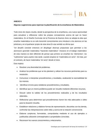 ANEXO II
Algunas sugerencias para repensar la planificación de la enseñanza de Matemática
Todo inicio de clases resulta, desde la perspectiva de la enseñanza, una nueva oportunidad
para actualizar y reflexionar sobre las propias concepciones acerca de qué es hacer
matemática. En el Diseño Curricular de la Provincia de Buenos Aires se adopta la idea que
enseñar matemática no es solo transmitir conocimientos sino introducir a los alumnos en las
prácticas y en el quehacer propio de esta área En ese sentido se afirma que:
“Un desafío consiste entonces en desplegar diversas propuestas que permitan a los
alumnos/s aprender matemática “haciendo matemática”. Iniciarse en el trabajo matemático
de esta manera es bien diferente de pensar que primero se enseñan los “elementos”, los
“rudimentos” para usarlos más tarde, cuando empiece la “matemática en serio”. Se trata, por
el contrario, de hacer matemática “en serio” desde el inicio.
Esto implica:
• Resolver una diversidad de problemas.
• Analizar los problemas que se les planteen y utilizar los recursos pertinentes para su
resolución.
• Comunicar e interpretar procedimientos y resultados, analizando la razonabilidad de
los mismos.
• Identificar errores para reelaborar procedimientos y resultados.
• Identificar que un mismo problema puede ser resuelto mediante diferentes recursos.
• Discutir sobre la validez de los procedimientos realizados y de los resultados
obtenidos.
• Reflexionar para determinar qué procedimientos fueron los más adecuados o útiles
para la situación resuelta.
• Establecer relaciones y elaborar formas de representación, discutirlas con los demás,
confrontar las interpretaciones sobre ellas y acerca de la notación convencional.
• Elaborar conjeturas, formularlas, comprobarlas mediante el uso de ejemplos o
justificarlas utilizando contraejemplos o propiedades conocidas.
• Reconocer los nuevos conocimientos y relacionarlos.
Estrategias para la optimización del tiempo de enseñanza / 23
 