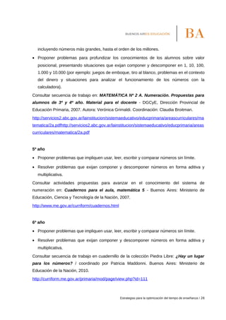 incluyendo números más grandes, hasta el orden de los millones.
• Proponer problemas para profundizar los conocimientos de los alumnos sobre valor
posicional, presentando situaciones que exijan componer y descomponer en 1, 10, 100,
1.000 y 10.000 (por ejemplo: juegos de emboque, tiro al blanco, problemas en el contexto
del dinero y situaciones para analizar el funcionamiento de los números con la
calculadora).
Consultar secuencia de trabajo en: MATEMÁTICA Nº 2 A. Numeración. Propuestas para
alumnos de 3º y 4º año. Material para el docente - DGCyE, Dirección Provincial de
Educación Primaria, 2007. Autora: Verónica Grimaldi. Coordinación: Claudia Broitman.
http://servicios2.abc.gov.ar/lainstitucion/sistemaeducativo/educprimaria/areascurriculares/ma
tematica/2a.pdfhttp://servicios2.abc.gov.ar/lainstitucion/sistemaeducativo/educprimaria/areas
curriculares/matematica/2a.pdf
5º año
• Proponer problemas que impliquen usar, leer, escribir y comparar números sin límite.
• Resolver problemas que exijan componer y descomponer números en forma aditiva y
multiplicativa.
Consultar actividades propuestas para avanzar en el conocimiento del sistema de
numeración en: Cuadernos para el aula, matemática 5 - Buenos Aires: Ministerio de
Educación, Ciencia y Tecnología de la Nación, 2007.
http://www.me.gov.ar/curriform/cuadernos.html
6º año
• Proponer problemas que impliquen usar, leer, escribir y comparar números sin límite.
• Resolver problemas que exijan componer y descomponer números en forma aditiva y
multiplicativa.
Consultar secuencia de trabajo en cuadernillo de la colección Piedra Libre: ¿Hay un lugar
para los números? / coordinado por Patricia Maddonni. Buenos Aires: Ministerio de
Educación de la Nación, 2010.
http://curriform.me.gov.ar/primaria/mod/page/view.php?id=111
Estrategias para la optimización del tiempo de enseñanza / 26
 