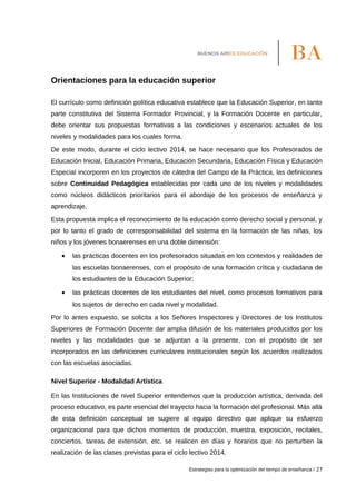 Orientaciones para la educación superior
El currículo como definición política educativa establece que la Educación Superior, en tanto
parte constitutiva del Sistema Formador Provincial, y la Formación Docente en particular,
debe orientar sus propuestas formativas a las condiciones y escenarios actuales de los
niveles y modalidades para los cuales forma.
De este modo, durante el ciclo lectivo 2014, se hace necesario que los Profesorados de
Educación Inicial, Educación Primaria, Educación Secundaria, Educación Física y Educación
Especial incorporen en los proyectos de cátedra del Campo de la Práctica, las definiciones
sobre Continuidad Pedagógica establecidas por cada uno de los niveles y modalidades
como núcleos didácticos prioritarios para el abordaje de los procesos de enseñanza y
aprendizaje.
Esta propuesta implica el reconocimiento de la educación como derecho social y personal, y
por lo tanto el grado de corresponsabilidad del sistema en la formación de las niñas, los
niños y los jóvenes bonaerenses en una doble dimensión:
• las prácticas docentes en los profesorados situadas en los contextos y realidades de
las escuelas bonaerenses, con el propósito de una formación crítica y ciudadana de
los estudiantes de la Educación Superior;
• las prácticas docentes de los estudiantes del nivel, como procesos formativos para
los sujetos de derecho en cada nivel y modalidad.
Por lo antes expuesto, se solicita a los Señores Inspectores y Directores de los Institutos
Superiores de Formación Docente dar amplia difusión de los materiales producidos por los
niveles y las modalidades que se adjuntan a la presente, con el propósito de ser
incorporados en las definiciones curriculares institucionales según los acuerdos realizados
con las escuelas asociadas.
Nivel Superior - Modalidad Artística
En las Instituciones de nivel Superior entendemos que la producción artística, derivada del
proceso educativo, es parte esencial del trayecto hacia la formación del profesional. Más allá
de esta definición conceptual se sugiere al equipo directivo que aplique su esfuerzo
organizacional para que dichos momentos de producción, muestra, exposición, recitales,
conciertos, tareas de extensión, etc. se realicen en días y horarios que no perturben la
realización de las clases previstas para el ciclo lectivo 2014.
Estrategias para la optimización del tiempo de enseñanza / 27
 