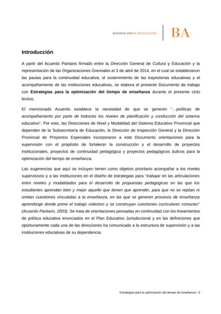 Introducción
A partir del Acuerdo Paritario firmado entre la Dirección General de Cultura y Educación y la
representación de las Organizaciones Gremiales el 3 de abril de 2014, en el cual se establecieron
las pautas para la continuidad educativa, el sostenimiento de las trayectorias educativas y el
acompañamiento de las instituciones educativas, se elabora el presente Documento de trabajo
con Estrategias para la optimización del tiempo de enseñanza durante el presente ciclo
lectivo.
El mencionado Acuerdo establece la necesidad de que se generen “…políticas de
acompañamiento por parte de todos/as los niveles de planificación y conducción del sistema
educativo”. Por esto, las Direcciones de Nivel y Modalidad del Sistema Educativo Provincial que
dependen de la Subsecretaría de Educación, la Dirección de Inspección General y la Dirección
Provincial de Proyectos Especiales incorporaron a este Documento orientaciones para la
supervisión con el propósito de fortalecer la construcción y el desarrollo de proyectos
institucionales, proyectos de continuidad pedagógica y proyectos pedagógicos áulicos para la
optimización del tiempo de enseñanza.
Las sugerencias que aquí se incluyen tienen como objetivo prioritario acompañar a los niveles
supervisivos y a las instituciones en el diseño de estrategias para “trabajar en las articulaciones
entre niveles y modalidades para el desarrollo de propuestas pedagógicas en las que los
estudiantes aprendan bien y mejor aquello que tienen que aprender, para que no se repitan ni
omitan cuestiones vinculadas a la enseñanza, en las que se generen procesos de enseñanza
aprendizaje donde prime el trabajo colectivo y se construyan cuestiones curriculares comunes”
(Acuerdo Paritario, 2003). Se trata de orientaciones pensadas en continuidad con los lineamientos
de política educativa enunciados en el Plan Educativo Jurisdiccional y en las definiciones que
oportunamente cada una de las direcciones ha comunicado a la estructura de supervisión y a las
instituciones educativas de su dependencia.
Estrategias para la optimización del tiempo de enseñanza / 3
 