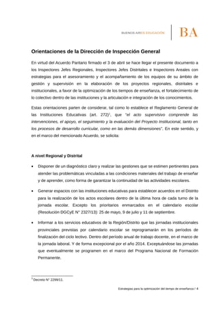 Orientaciones de la Dirección de Inspección General
En virtud del Acuerdo Paritario firmado el 3 de abril se hace llegar el presente documento a
los Inspectores Jefes Regionales, Inspectores Jefes Distritales e Inspectores Areales con
estrategias para el asesoramiento y el acompañamiento de los equipos de su ámbito de
gestión y supervisión en la elaboración de los proyectos regionales, distritales e
institucionales, a favor de la optimización de los tiempos de enseñanza, el fortalecimiento de
lo colectivo dentro de las instituciones y la articulación e integración de los conocimientos.
Estas orientaciones parten de considerar, tal como lo establece el Reglamento General de
las Instituciones Educativas (art. 272)1
, que “el acto supervisivo comprende las
intervenciones, el apoyo, el seguimiento y la evaluación del Proyecto Institucional, tanto en
los procesos de desarrollo curricular, como en las demás dimensiones”. En este sentido, y
en el marco del mencionado Acuerdo, se solicita:
A nivel Regional y Distrital
• Disponer de un diagnóstico claro y realizar las gestiones que se estimen pertinentes para
atender las problemáticas vinculadas a las condiciones materiales del trabajo de enseñar
y de aprender, como forma de garantizar la continuidad de las actividades escolares.
• Generar espacios con las instituciones educativas para establecer acuerdos en el Distrito
para la realización de los actos escolares dentro de la última hora de cada turno de la
jornada escolar. Excepto los prioritarios enmarcados en el calendario escolar
(Resolución DGCyE N° 2327/13): 25 de mayo, 9 de julio y 11 de septiembre.
• Informar a los servicios educativos de la Región/Distrito que las jornadas institucionales
provinciales previstas por calendario escolar se reprogramarán en los períodos de
finalización del ciclo lectivo. Dentro del período anual de trabajo docente, en el marco de
la jornada laboral. Y de forma excepcional por el año 2014. Exceptuándose las jornadas
que eventualmente se programen en el marco del Programa Nacional de Formación
Permanente.
1
Decreto N° 2299/11.
Estrategias para la optimización del tiempo de enseñanza / 4
 