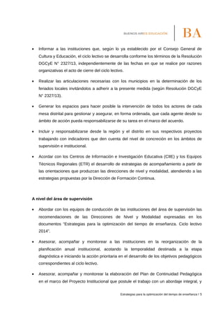 • Informar a las instituciones que, según lo ya establecido por el Consejo General de
Cultura y Educación, el ciclo lectivo se desarrolla conforme los términos de la Resolución
DGCyE N° 2327/13, independientemente de las fechas en que se realice por razones
organizativas el acto de cierre del ciclo lectivo.
• Realizar las articulaciones necesarias con los municipios en la determinación de los
feriados locales invitándolos a adherir a la presente medida (según Resolución DGCyE
N° 2327/13).
• Generar los espacios para hacer posible la intervención de todos los actores de cada
mesa distrital para gestionar y asegurar, en forma ordenada, que cada agente desde su
ámbito de acción pueda responsabilizarse de su tarea en el marco del acuerdo.
• Incluir y responsabilizarse desde la región y el distrito en sus respectivos proyectos
trabajando con indicadores que den cuenta del nivel de concreción en los ámbitos de
supervisión e institucional.
• Acordar con los Centros de Información e Investigación Educativa (CIIE) y los Equipos
Técnicos Regionales (ETR) el desarrollo de estrategias de acompañamiento a partir de
las orientaciones que produzcan las direcciones de nivel y modalidad, atendiendo a las
estrategias propuestas por la Dirección de Formación Continua.
A nivel del área de supervisión
• Abordar con los equipos de conducción de las instituciones del área de supervisión las
recomendaciones de las Direcciones de Nivel y Modalidad expresadas en los
documentos “Estrategias para la optimización del tiempo de enseñanza. Ciclo lectivo
2014”.
• Asesorar, acompañar y monitorear a las instituciones en la reorganización de la
planificación anual institucional, acotando la temporalidad destinada a la etapa
diagnóstica e iniciando la acción prioritaria en el desarrollo de los objetivos pedagógicos
correspondientes al ciclo lectivo.
• Asesorar, acompañar y monitorear la elaboración del Plan de Continuidad Pedagógica
en el marco del Proyecto Institucional que postule el trabajo con un abordaje integral, y
Estrategias para la optimización del tiempo de enseñanza / 5
 