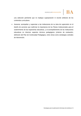una selección pertinente que no implique superposición ni recorte arbitrario de los
contenidos curriculares.
• Asesorar, acompañar y supervisar a las instituciones de su área de supervisión en el
diseño de acciones que reafirman la importancia de los Planes Institucionales para el
sostenimiento de las trayectorias educativas, y al acompañamiento de las instituciones
educativas en diversos aspectos técnicos pedagógicos (criterios de evaluación,
definición del Plan de Continuidad Pedagógica, entre otros) como estrategias centrales
de intervención.
Estrategias para la optimización del tiempo de enseñanza / 6
 