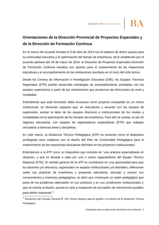 Orientaciones de la Dirección Provincial de Proyectos Especiales y
de la Dirección de Formación Continua
En el marco del acuerdo firmado el 3 de abril de 2014 con el objetivo de definir pautas para
la continuidad educativa y la optimización del tiempo de enseñanza, tal lo establecido por el
acuerdo paritario del 28 de marzo de 2014, la Dirección de Proyectos Especiales-Dirección
de Formación Continua socializa sus aportes para el sostenimiento de las trayectorias
educativas y el acompañamiento de las instituciones escolares en el inicio del ciclo lectivo.
Desde los Centros de Información e Investigación Educativa (CIIE), los Equipos Técnicos
Regionales (ETR) podrán desarrollar estrategias de acompañamiento acordadas con los
equipos supervisivos a partir de las orientaciones que produzcan las direcciones de nivel y
modalidad.
Entendiendo que toda formación debe encararse como proyecto compartido en un marco
institucional, se ofrecerán espacios que, en articulación y acuerdo con los equipos de
supervisión, asistan la labor de los equipos directivos e institucionales de los niveles y
modalidades en la optimización de los tiempos de enseñanza. Para ello se cuenta, en las 25
regiones educativas, con equipos de capacitadores especialistas (ETR) que trabajan
vinculados a diversas áreas y disciplinas.
En este marco, la Asistencia Técnico Pedagógica (ATP) se presenta como el dispositivo
privilegiado para colaborar con el diseño del Plan de Continuidad Pedagógica para el
sostenimiento de las trayectorias educativas definidos en los proyectos institucionales.
Entendemos a la ATP como un dispositivo que consiste en “una práctica especializada en
situación, y que es llevada a cabo por uno o varios capacitadores del Equipo Técnico
Regional (ETR). El sentido general de la ATP es constituirse en una oportunidad para que
los docentes y/o directivos, organizados en equipos institucionales y/o distritales, reflexionen
sobre sus prácticas de enseñanza y proyectos educativos, discutan y revisen sus
conocimientos y creencias pedagógicas; es decir que construyan un saber pedagógico que
parta de los problemas detectados en sus prácticas y en sus condiciones institucionales y
que se oriente al diseño, puesta en acto y evaluación de encuadres de intervención posibles
para darles respuesta”.2
2
Resolución del Consejo General N° 2017 Anexo Aportes para la gestión y el diseño de la Asistencia Técnica
Pedagógica.
Estrategias para la optimización del tiempo de enseñanza / 7
 