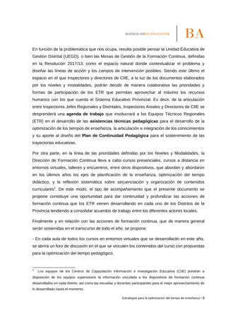 En función de la problemática que nos ocupa, resulta posible pensar la Unidad Educativa de
Gestión Distrital (UEGD), o bien las Mesas de Gestión de la Formación Continua, definidas
en la Resolución 2017/13, como el espacio natural donde contextualizar el problema y
diseñar las líneas de acción y los campos de intervención posibles. Siendo este último el
espacio en el que Inspectores y directores de CIIE, a la luz de los documentos elaborados
por los niveles y modalidades, podrán decidir de manera colaborativa las prioridades y
formas de participación de los ETR que permitan aprovechar al máximo los recursos
humanos con los que cuenta el Sistema Educativo Provincial. Es decir, de la articulación
entre Inspectores Jefes Regionales y Distritales, Inspectores Areales y Directores de CIIE se
desprenderá una agenda de trabajo que involucrará a los Equipos Técnicos Regionales
(ETR) en el desarrollo de las asistencias técnicas pedagógicas para el desarrollo de la
optimización de los tiempos de enseñanza, la articulación e integración de los conocimientos
y su aporte al diseño del Plan de Continuidad Pedagógica para el sostenimiento de las
trayectorias educativas.
Por otra parte, en la línea de las prioridades definidas por los Niveles y Modalidades, la
Dirección de Formación Continua lleva a cabo cursos presenciales, cursos a distancia en
entornos virtuales, talleres y encuentros, entre otros dispositivos, que abordan y abordaron
en los últimos años los ejes de planificación de la enseñanza, optimización del tiempo
didáctico, y la reflexión sistemática sobre secuenciación y organización de contenidos
curriculares3
. De este modo, el tipo de acompañamiento que el presente documento se
propone constituye una oportunidad para dar continuidad y profundizar las acciones de
formación continua que los ETR vienen desarrollando en cada uno de los Distritos de la
Provincia tendiendo a consolidar acuerdos de trabajo entre los diferentes actores locales.
Finalmente y en relación con las acciones de formación continua, que de manera general
serán sostenidas en el transcurso de todo el año, se propone:
- En cada aula de todos los cursos en entornos virtuales que se desarrollarán en este año,
se abrirá un foro de discusión en el que se vinculen los contenidos del curso con propuestas
para la optimización del tiempo pedagógico.
3
Los equipos de los Centros de Capacitación Información e Investigación Educativa (CIIE) pondrán a
disposición de los equipos supervisivos la información vinculada a los dispositivos de formación continua
desarrollados en cada distrito, así como las escuelas y docentes participantes para el mejor aprovechamiento de
lo desarrollado hasta el momento.
Estrategias para la optimización del tiempo de enseñanza / 8
 