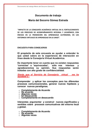 Documento de trabajo María del Socorro Gómez E.
Documento de trabajo
María del Socorro Gómez Estrada
"IMPACTO DE LA CONSEJERÍA ACADÉMICA VIRTUAL EN EL FORTALECIMIENTO
DE LOS PROCESOS DE ACOMPAÑAMIENTO INTEGRAL Y ACADÉMICO, CON
ÉNFASIS EN LA PROMOCIÓN DEL APRENDIZAJE AUTÓNOMO, EN LOS
ENTORNOS VIRTUALES DE APRENDIZAJE EN LA UNAD”.
ENCUESTA PARA CONSEJEROS
El propósito de esta encuesta es ayudar a entender lo
que usted valora en la experiencia de interacción en
línea desde la Consejería Virtual Académica.
Es importante tener en cuenta que no existen respuestas
'correctas' o 'equivocadas', sólo nos interesa y
agradeceremos su opinión. Sus respuestas serán
tratadas con alto grado de confidencialidad.
Siento que el Servicio de Consejería virtual me ha
ayudado a :
Comprender y aplicar los conceptos para los diferentes
procesos comunicacionales, generar nuevas hipótesis y
conocer nuevos paradigmas.
o Completamente de Acuerdo
o De acuerdo
o Algunas veces
o En desacuerdo
o Completamente en desacuerdo
Interpretar, argumentar y construir nuevos significados y
sentidos sobre procesos comunicativos del entorno local
y global.
o Completamente de Acuerdo
o De acuerdo
o Algunas veces
 