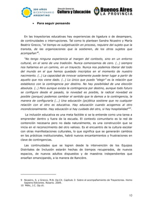 10
• Para seguir pensando
En las trayectorias educativas hay experiencias de ligadura o de desamparo,
de continuidades o interrupciones. Tal como lo plantean Sandra Nicastro y María
Beatriz Grecco, “el tiempo es subjetivación en proceso, requiere del sujeto que la
transita, de las organizaciones que la sostienen, de los otros sujetos que
acompañan”9
.
“No tengo ninguna experiencia al margen del contexto, sino en un entorno
cultural, en el seno de una tradición. Nunca comenzamos de cero. (…) siempre
nos hallamos en un camino, en un trayecto. Nunca nos podemos liberar del todo
del mundo en el que hemos quedado inscriptos en el momento de nuestro
nacimiento. (…) La capacidad de innovar solamente puede tener lugar a partir de
aquello que nos viene dado. (…) Lo único que puedo “elegir” es la relación que
establezco con la contingencia por destino. No hay posibilidad de una elección
absoluta. (..) Pero aunque exista la contingencia por destino, aunque todo futuro
se configure desde el pasado, la novedad es posible, la radical novedad es
posible (porque) podemos cambiar el sentido que le damos a la contingencia, la
manera de configurarla (...) Una educación (po)ética sostiene que no cualquier
relación con el otro es educativa. Hay educación cuando acogemos al otro
incondicionalmente. Hay educación si hay cuidado del otro, si hay hospitalidad”10
.
La inclusión educativa es una meta factible si se la entiende como una tarea a
emprender dentro y fuera de la escuela. El contexto comunitario es la red de
contención necesaria pero no dada naturalmente, es una construcción que se
inicia en el reconocimiento del otro valioso. Es el encuentro de la cultura escolar
con otras manifestaciones culturales, lo que significa que se generarán cambios
en las prácticas institucionales, habrá nuevos encantamientos y frustraciones en
clave de contingencias.
Las continuidades que se logren desde la intervención de los Equipos
Distritales de Inclusión estarán hechas de tiempos recuperados, de nuevos
espacios, de nuevos adultos dispuestos y de maestros independientes que
enseñan emancipando, a la manera de Rancière.
9 Nicastro, S. y Grecco, M.B. Op.Cit. Capítulo 3: Sobre el acompañamiento de Trayectorias. Homo
Sapiens Ediciones. Rosario. 2009.
10 Mèlic, J.C. Op.cit.
 