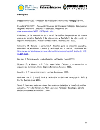 11
Bibliografía
Disposición N° 1/10 – Dirección de Psicología Comunitaria y Pedagogía Social.
Decreto N° 1602/09 – Asignación Universal por Hijo para Protección Socialización
Programa Provincial Derecho a la Identidad. Disponible en:
www.anses.gob.ar/AAFF_HIJO2/index.php
Carballeda, A. La Intervención en lo social. Exclusión e integración en los nuevos
escenarios sociales. Capítulo 4: La intervención y Capítulo 5: La intervención en
espacios microsociales. Paidós-Tramas Sociales. Buenos Aires. 2002.
Krichesky, M. Escuela y comunidad: desafíos para la inclusión educativa.
Ministerio de Educación, Ciencia y Tecnología de la Nación. Disponible en:
http://www.porlainclusionmercosur.educ.ar/documentos/Modulo5_Krichesky_FIN
AL.pdf. 2006.
Larrosa, J. Escuela, poder y subjetivación. La Piqueta. Madrid.1995.
Nicastro, S. y Grecco, M.B. Entre trayectorias: Escenas y pensamientos en
espacios de formación. Homo Sapiens Ediciones. Rosario. 2009.
Ranciére, J. El maestro ignorante. Laertes, Barcelona. 2003.
Gonzalez Lus, K. (comp.) Hilos y Laberintos. Irrupciones pedagógicas. Miño y
Dávila. Buenos Aires. 2003.
Terigi, F. Las trayectorias escolares. Del problema individual al desafío de política
educativa. Proyecto Hemisférico “Elaboración de Políticas y Estrategias para la
Prevención del Fracaso Escolar”. 2009.
 