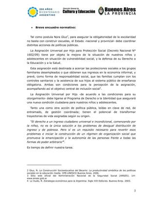 3
• Breve encuadre normativo:
Tal como postula Nora Gluz2
, para asegurar la obligatoriedad de la escolaridad
no basta con construir escuelas, el Estado -nacional y provincial- debe coordinar
distintas acciones de políticas públicas.
La Asignación Universal por Hijo para Protección Social (Decreto Nacional N°
1602/09) tiene por objeto la mejora de la situación de nuestros niños y
adolescentes en situación de vulnerabilidad social, y la defensa de su Derecho a
la Educación y a la Salud.
Esta asignación está destinada a acercar las protecciones sociales a los grupos
familiares desempleados o que obtienen sus ingresos en la economía informal, y
prevé, como forma de responsabilidad social, que las familias cumplan con los
controles sanitarios y la asistencia de sus hijos al sistema público de enseñanza
obligatoria. Ambas son condiciones para la percepción de la asignación,
acompañando así el objetivo central de inclusión social3
.
La Asignación Universal por Hijo -de acuerdo a las condiciones para su
otorgamiento- debe ligarse al Programa de Derecho a la Identidad que asegurará
una nueva condición ciudadana para nuestros niños y adolescentes.
Tanto una como otra acción de política pública, leídas en clave de red, de
entramado, de gestión coordinada; tienen el potencial de transformar
trayectorias de vida asignadas según su origen.
“El derecho a un ingreso ciudadano universal e incondicional, comenzando por
la niñez, no es la única solución a los problemas de desigual distribución de
ingreso y de pobreza. Pero sí es un requisito necesario para revertir esos
problemas e iniciar la construcción de un régimen de organización social que
promueva la emancipación y la autonomía de las personas frente a todas las
formas de poder arbitrario”4
.
Es tiempo de definir nuestra tarea.
2 Gluz, N. La Construcción Socioeducativa del Becario: La productividad simbólica de las políticas
sociales en la educación media. IIPE-UNESCO Buenos Aires. 2006.
3 Sitio web oficial del Administración Nacional de la Seguridad Social (ANSES). Url:
www.anses.gob.ar
4 Lo Vuolo, R. Estrategia económica para la Argentina. Siglo XXI Editores. Buenos Aires. 2003.
 