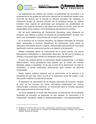 5
La organización del sistema por niveles, la gradualidad del currículum y la
anualización de los grados de instrucción estructuran la trayectoria escolar como
recorrido del alumno por la escuela en tiempos previstos. Sin embargo, la
trayectoria escolar no siempre coincide con la educativa porque los sujetos
transitan otros lugares de aprendizaje que enriquecen las posibilidades de
ingreso a los espacios formales y que deben ser tenidos en cuenta, junto con los
responsables de los mismos, como facilitadores del proceso de inclusión.
Por tal razón hablaremos de Trayectorias Educativas como itinerarios en
situación, que implican a sujetos en situación de acompañamiento6
, es decir “con
otros” que “acompañan” sus procesos de inclusión y aprendizaje.
En el escenario de la inclusión educativa, los Equipos Distritales de Inclusión
están convocados a construir dispositivos de intervención como trama de
relaciones, articulando actores y lógicas institucionales para promover una nueva
significación sobre la experiencia escolar y el derecho a la educación.
Alfredo Carballeda define la “intervención en lo social [como] una acción
básicamente intersubjetiva y fuertemente discursiva. De allí que la palabra, la
mirada y la escucha sigan siendo sus elementos más sobresalientes”7
.
El autor nos propone pensar la intervención desde condicionantes y no desde
determinantes. Dicha perspectiva hace posible que se eviten las visiones
fatalistas, atadas a resultados, en las que el éxito de la intervención se mide en
cantidades: a tantas entrevistas domiciliarias igual número de alumnos
reingresados.
Desde nuestra práctica sabemos que la intervención es la apertura a la
posibilidad de que algo nuevo ocurra en la trayectoria social del sujeto, y que
esto pueda modificar su experiencia escolar.
El dispositivo de intervención de los Equipos Distritales de Inclusión recupera
el valor de los vínculos con otros, articulando subjetividad con marcas
institucionales y procesos colectivos. La intervención para la inclusión educativa
sólo puede pensarse en términos de red.
Tal como señalamos al iniciar este documento, la intervención de los Equipos
Distritales de Inclusión se desarrolla en dos campos: lo comunitario y lo
institucional- educativo, desde la complementariedad e interdisciplinariedad de
6 Nicastro, S. y Grecco, M.B. op.cit. Cap.1 Trayectorias y formación en el contexto educativo
7 Carballeda, A. La intervención en Lo Social, las Problemáticas Sociales Complejas y las Políticas
Públicas. Apuntes de cátedra.
 