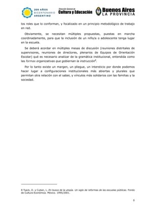 6
los roles que lo conforman, y focalizado en un principio metodológico de trabajo
en red.
Obviamente, se necesitan múltiples propuestas, puestas en marcha
coordinadamente, para que la inclusión de un niño/a o adolescente tenga lugar
en la escuela.
Se deberá acordar en múltiples mesas de discusión (reuniones distritales de
supervisores, reuniones de directores, plenarios de Equipos de Orientación
Escolar) qué es necesario analizar de la gramática institucional, entendida como
las formas organizativas que gobiernan la instrucción8
.
Por lo tanto existe un margen, un pliegue, un intersticio por donde podemos
hacer lugar a configuraciones institucionales más abiertas y plurales que
permitan otra relación con el saber, y vínculos más solidarios con las familias y la
sociedad.
8 Tyack, D. y Cuban, L. En busca de la utopía. Un siglo de reformas de las escuelas públicas. Fondo
de Cultura Económica. México. 1995/2001.
 