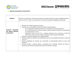 7
• Algunas propuestas de intervención
Objetivo Promover la reinserción e ingreso de alumnas/os al sistema educativo, según la obligatoriedad que
marca la Ley N° 13. 688, y su permanencia a través de propuestas pedagógicas pertinentes.
Acciones conjuntas
del Equipo Distrital
de Inclusión
• Participar de la Mesa Distrital de Inclusión.
• Colaborar con el Coordinador Distrital de Políticas Socioeducativas:
- En el relevamiento distrital de alumnos no incluidos en el sistema educativo.
- En la redistribución de la matricula según mapa de posibles vacantes y las alternativas
de escolarización por nivel.
- Generando nexos con los E.O.E. y Equipos Directivos de las escuelas sin EOE del
distrito para que las familias reciban información sobre vacantes disponibles.
• Realizar un análisis cualitativo de la realidad distrital
• Diseñar dispositivos distritales de sensibilización para las comunidades educativas a través de
los E.O.E.
• Diseñar estrategias de inclusión que contemplen la particularidad etárea de cada nivel
educativo.
• Conocer, difundir y articular planes y programas de la Dirección General de Cultura y
Educación, del Ministerio de Desarrollo Social y del ámbito municipal.
 