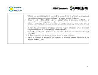 8
• Articular con servicios locales de promoción y protección de derechos y/u organizaciones
municipales o no gubernamentales dedicadas a la niñez y juventud del distrito.
• Colaborar con los E.O.E, los E.I.D. y con los equipos directivos de las escuelas sin E.O.E. en la
implementación de estrategias de inclusión.
• Colaborar con la detección de situaciones de vulnerabilidad educativa y orientar a las familias
en consecuencia.
• Realizar el seguimiento de las familias que presentan mayores dificultades para la reinserción
o ingreso de algunos de sus miembros al sistema educativo.
• Acompañar las situaciones particulares que requieran articulación con instituciones de salud
y/o justicia.
• Realizar monitoreo y seguimiento de las situaciones en las que intervino.
• Elevar al Inspector de Enseñanza que supervisa la Modalidad informe bimensual de las
acciones llevadas a cabo.
 