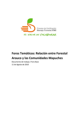   
 
 
 
 
 
 
 
 
 
 
 
 
Foros Temáticos: Relación entre Forestal 
Arauco y las Comunidades Mapuches 
Documento de trabajo / Foro Base 
11 de Agosto de 2010 

 
 