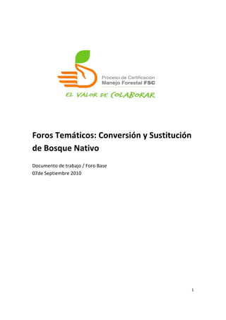  
	
  
	
  
	
  
	
  
	
  
	
  
	
  
	
  
	
  
	
  
	
  
Foros	
  Temáticos:	
  Conversión	
  y	
  Sustitución	
  
de	
  Bosque	
  Nativo	
  
	
  
Documento	
  de	
  trabajo	
  /	
  Foro	
  Base	
  
07de	
  Septiembre	
  2010	
  

	
  




                                                        1	
  

	
  
 