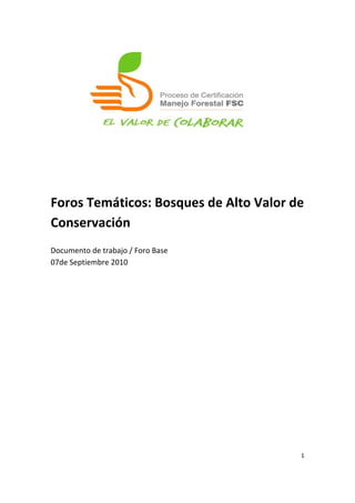  
	
  
	
  
	
  
	
  
	
  
	
  
	
  
	
  
	
  
	
  
Foros	
  Temáticos:	
  Bosques	
  de	
  Alto	
  Valor	
  de	
  
Conservación	
  
	
  
Documento	
  de	
  trabajo	
  /	
  Foro	
  Base	
  
07de	
  Septiembre	
  2010	
  

	
  




                                                             1	
  

	
  
 