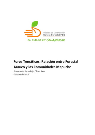  	
  
	
  
	
  
	
  
	
  
	
  
	
  
	
  
	
  
	
  
	
  
	
  
	
  
Foros	
  Temáticos:	
  Relación	
  entre	
  Forestal	
  
Arauco	
  y	
  las	
  Comunidades	
  Mapuche	
  
Documento	
  de	
  trabajo	
  /	
  Foro	
  Base	
  
Octubre	
  de	
  2010	
  
	
  
 